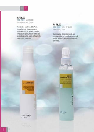 F C 
B 
R$ 59,00 
CÓD. 15000 – Shampoo de 
Nutrição intensa – 250ml 
Com Lipídios da Vitamina B5 e Azeite 
do Mediterrâneo, limpa suavemente, 
promovendo maciez, proteção e nutrição 
imediata aos cabelos. Prepara os fios para 
a ação dos próximos passos do tratamento 
de reconstrução intensiva. 
R$ 79,00 
CÓD. 15001 – Spray de volume 
e proteção – 100ml 
Com Complexo Micronutriceramida, que 
promove tripla ação: intensifica a reconstrução 
interna, revitaliza e proporciona mais volume 
aos cabelos. 
78 
 