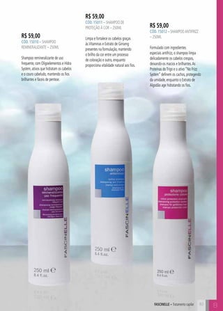 AFSCINELE – Tratamento capilar B 
R$ 59,00 
CÓD. 15010 – Shampoo 
Remineralizante – 250ml 
Shampoo remineralizante de uso 
frequente, com Oligoelementos e Hidra 
System, ativos que hidratam os cabelos 
e o couro cabeludo, mantendo os fios 
brilhantes e fáceis de pentear. 
R$ 59,00 
CÓD. 15011 – Shampoo de 
Proteção À Cor – 250ml 
Limpa e fortalece os cabelos graças 
às Vitaminas e Extrato de Ginseng 
presentes na formulação, mantendo 
o brilho da cor entre um processo 
de coloração e outro, enquanto 
proporciona vitalidade natural aos fios. 
R$ 59,00 
CÓD. 15012 – Shampoo Antifrizz 
– 250ml 
Formulado com ingredientes 
especiais antifrizz, o shampoo limpa 
delicadamente os cabelos crespos, 
deixando-os macios e brilhantes. As 
Proteínas do Trigo e o ativo “No Frizz 
System” definem os cachos, protegendo 
da umidade, enquanto o Extrato de 
Algodão age hidratando os fios. 
83 
 