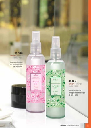 aroma di – Perfumes para ambientes E 
R$ 25,80 
CÓD. 370 – AROMA DI 
FLORES – 240ML 
Delicioso perfume floral 
para ambientes e roupas 
de cama e banho. 
R$ 25,80 
CÓD. 371 – AROMA DI 
BAMBU – 240ML 
Delicioso perfume floral 
verde para ambientes e roupas 
de cama e banho. 
91 
 