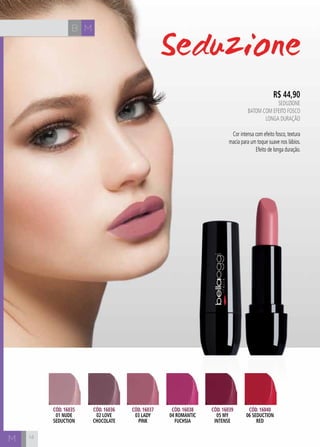 B M
M
R$ 44,90
SEDUZIONE
Batom com efeito fosco
longa duração
Cor intensa com efeito fosco, textura
macia para um toque suave nos lábios.
Efeito de longa duração.
Cód. 16035
01 nude
seduction
Cód. 16036
02 love
chocolate
Cód. 16037
03 lady
pink
Cód. 16038
04 romantic
fuchsia
Cód. 16039
05 my
intense
Cód. 16040
06 seduction
red
14
 
