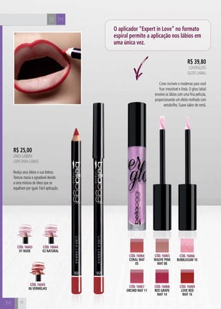 B M
M
R$ 39,80
LOVERGLOSS
Gloss Labial
Cores incríveis e modernas para você
ficar irresistível e linda. O gloss labial
envolve os lábios com uma fina película,
proporcionando um efeito molhado com
extrabrilho. Suave sabor de romã.
Cód. 16064
CORAL MAT
05
Cód. 16066
BUBBLEGUM 10
Cód. 16068
RED GRAPE
MAT 14
Cód. 16067
ORCHID MAT 11
Cód. 16065
MAUVE PINK
MAT 08
Cód. 16069
LOVE RED
MAT 16
Cód. 16045
06 VERMELHO
Cód. 16043
01 NUDE
Cód. 16044
02 NATURAL
O aplicador “Expert in Love” no formato
espiral permite a aplicação nos lábios em
uma única vez.
R$ 25,00
LINEA LABBRA
Lápis para Lábios
Realça seus lábios e sua beleza.
Textura macia e agradável devido
a uma mistura de óleos que se
espalham por igual. Fácil aplicação.
16
 