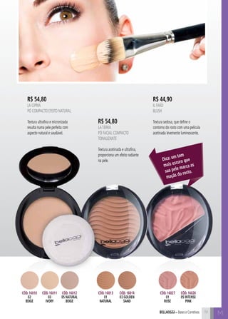 Mbellaoggi – Bases e Corretivos
R$ 54,80
LA CIPRIA
Pó Compacto Efeito Natural
Textura ultrafina e micronizada
resulta numa pele perfeita com
aspecto natural e saudável.
R$ 44,90
IL FARD
Blush
Textura sedosa, que define o
contorno do rosto com uma película
acetinada levemente luminescente.
Dica: um tom
mais escuro que
sua pele marca as
maçãs do rosto.
Cód. 16010
02
beige
Cód. 16011
03
ivory
Cód. 16012
05 naturaL
beige
Cód. 16027
01
rose
Cód. 16028
05 intense
pink
Cód. 16013
01
natural
Cód. 16014
03 golden
sand
R$ 54,80
LATERRA
Pó Facial Compacto
Tonalizante
Textura acetinada e ultrafina,
proporciona um efeito radiante
na pele.
19
 