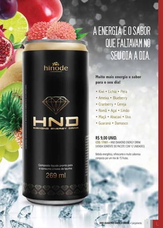 HND Diamond Energy Drink – Lançamento L
AENERGIAEOSABOR
QUEFALTAVAMNO
SEUDIAADIA.
Muito mais energia e sabor
para o seu dia!
• Kiwi • Lichia • Pera
• Ameixa • Blueberry
• Cranberry • Cereja
• Romã • Açaí • Limão
• Maçã • Abacaxi • Uva
• Guaraná • Damasco
3
R$ 9,00 unid.
Cód. 17001 – HND Diamond Energy drink
(venda somente do PACOTE COM 12 UNIDADES)
Bebida energética, refrescante e muito saborosa
composta por um mix de 15 frutas.
 