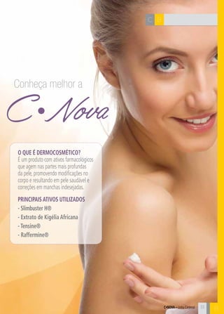 C•Nova – Linha Corporal
BC
B
C Nova
Conheça melhor a
O que é dermocosmético?
É um produto com ativos farmacológicos
que agem nas partes mais profundas
da pele, promovendo modificações no
corpo e resultando em pele saudável e
correções em manchas indesejadas.
PRINCIPAIS ATIVOS UTILIZADOS
- Slimbuster H®
- Extrato de Kigélia Africana
- Tensine®
- Raffermine®
33
 