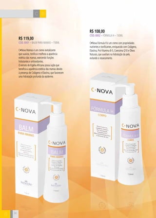 C B
B
R$ 108,00
Cód. 8002 – Fórmula H – 150ML
C•Nova Fórmula H é um creme com propriedades
nutrientes e tonificantes, enriquecido com Colágeno,
Elastina, Pró-Vitamina B-5, Coenzima Q10 e Óleos
Naturais, que auxiliam na hidratação da pele,
evitando o ressecamento.
R$ 119,00
Cód. 8001 – Balm para Mamas – 150ML
C•Nova Mamas é um creme revitalizante
que suaviza, tonifica e melhora a aparência
estética das mamas, exercendo funções
hidratantes e antioxidantes.
O extrato de KigéliaAfricana possui ação que
beneficia a aparência estética das mamas devido
à presença de Colágeno e Elastina, que favorecem
uma hidratação profunda da epiderme.
36
 