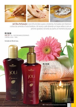 BJOli – A beleza perfumada das sementes e frutas brasileiras
Consagre ao Senhor tudo o
que você faz, e os seus planos
serão bem-sucedidos.
Provérbios 16:3 (NVI)
Joli Óleo Perfumado é uma linha de óleos suaves e emolientes, formulados comVitamina E
e ativos das sementes e frutas brasileiras. Joli amacia a pele deixando um toque sedoso e com um
perfume agradável, tornando seu banho um momento de prazer.
R$ 38,90
cÓd. 278 – Joli – Óleo perfumado desodorante
corporal cacau – 140ml
Formulado com Óleo de Cacau.
R$ 39,90
cÓd. 272 – Joli – Óleo em
creme desodorante corporal
CACAU – 140g
Formulado com Óleo de Cacau.
39
 