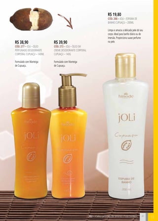 BJOli – A beleza perfumada das sementes e frutas brasileiras
R$ 19,80
cÓd. 288 – Joli – Espuma de
Banho CUPUAÇU – 200ml
Limpa e amacia a delicada pele do seu
corpo. Ideal para banho diário ou de
imersão. Proporciona suave perfume
na pele.R$ 39,90
cÓd. 273 – Joli – Óleo em
creme desodorante corporal
cupuaçu – 140g
Formulado com Manteiga
de Cupuaçu.
R$ 38,90
cÓd. 277 – Joli – Óleo
perfumado desodorante
corporal cupuaçu – 140ml
Formulado com Manteiga
de Cupuaçu.
41
 
