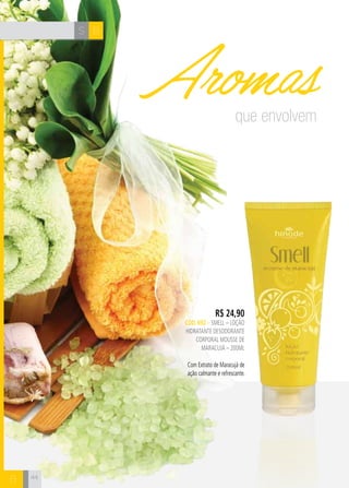 S B
B
R$ 24,90
CÓD. 692 – SMELL – LOÇÃO
HIDRATANTE DESODORANTE
CORPORAL mousse de
maracujá – 200ml
Com Extrato de Maracujá de
ação calmante e refrescante.
que envolvem
Aromas
44
 