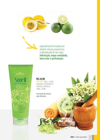 BSmell – Cheiros que envolvem
Especialmente formulada com
extratos naturais, proporciona
à delicada pele do seu corpo
hidratação, toque aveludado,
bem-estar e perfumação.
R$ 24,90
CÓD. 688 – SMELL – LOÇÃO
HIDRATANTE DESODORANTE
CORPORAL SUSPIRO DE
LIMÃO – 200ml
Com Extrato de Limão de
ação refrescante.
45
 