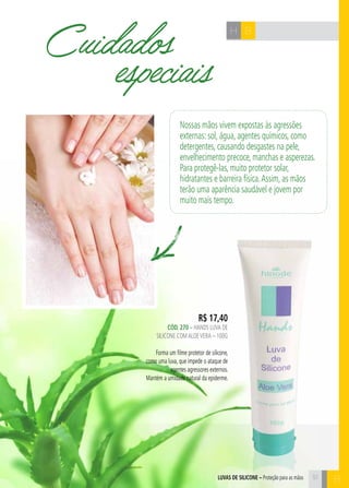 B
BH
B
R$ 17,40
CÓd. 270 – HANDS LUVA DE
SILICONE COMALOEVERA – 100G
Forma um filme protetor de silicone,
como uma luva, que impede o ataque de
agentes agressores externos.
Mantém a umidade natural da epiderme.
Cuidados
especiais
Nossas mãos vivem expostas às agressões
externas: sol, água, agentes químicos, como
detergentes, causando desgastes na pele,
envelhecimento precoce, manchas e asperezas.
Para protegê-las, muito protetor solar,
hidratantes e barreira física.Assim, as mãos
terão uma aparência saudável e jovem por
muito mais tempo.
51luvas de silicone – Proteção para as mãos
 