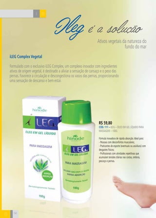 I B
B
Ileg é a soluçãoAtivos vegetais da natureza do
fundo do mar
iLEG Complex Vegetal
Formulado com o exclusivo iLEG Complex, um complexo inovador com ingredientes
ativos de origem vegetal, é destinado a aliviar a sensação de cansaço e o peso das
pernas. Favorece a circulação e descongestiona os vasos das pernas, proporcionando
uma sensação de descanso e bem-estar.
R$ 59,80
CÓD. 111 – iLeg – Óleo em gel líquido para
massagem – 100g
Fórmula inovadora de rápida absorção. Ideal para:
- Pessoas com desconfortos musculares;
- Praticantes de esporte (eventuais ou assíduos) com
desgastes físicos;
- Profissionais com atividades repetitivas que
acumulam tensões diárias nas costas, ombros,
pescoço e pernas.
56
 
