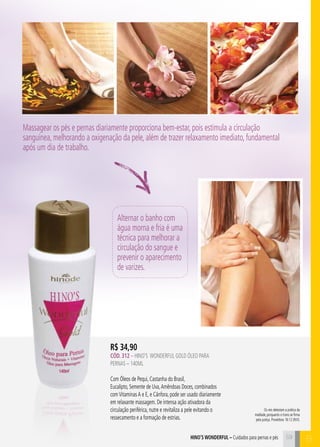 Bhino’s Wonderful – Cuidados para pernas e pés
R$ 34,90
CÓD. 312 – HINO’S WONDERFUL gold ÓLEO PARA
PERNAS – 140ml
Com Óleos de Pequi, Castanha do Brasil,
Eucalipto, Semente de Uva,Amêndoas Doces, combinados
comVitaminasA e E, e Cânfora, pode ser usado diariamente
em relaxante massagem. De intensa ação ativadora da
circulação periférica, nutre e revitaliza a pele evitando o
ressecamento e a formação de estrias.
Alternar o banho com
água morna e fria é uma
técnica para melhorar a
circulação do sangue e
prevenir o aparecimento
de varizes.
Os reis detestam a prática da
maldade, porquanto o trono se firma
pela justiça. Provérbios 16:12 (NVI).
Massagear os pés e pernas diariamente proporciona bem-estar, pois estimula a circulação
sanguínea, melhorando a oxigenação da pele, além de trazer relaxamento imediato, fundamental
após um dia de trabalho.
59
 