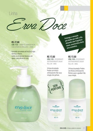 BERVA DOCE – O doce cuidado da natureza
BE
Erva Doce
R$ 17,00
cÓd. 1130 – desodorante
antitranspiranteaxilar
roll-on – 80ml
24 horas de proteção. Produto
com eficácia antitranspirante.
Perfume suave e agradável. Não
causa irritação.
R$ 17,00
cÓd. 1135 – desodorante
antitranspiranteaxilar
roll-on – 80ml
24 horas de proteção.
Produto com eficácia
antitranspirante. Não causa
irritação. Sem perfume.
R$ 27,80
cÓd. 1133 – sabonete cremoso facial
com extrato de erva doce – 250ml
Formulado com extratos de Erva Doce,Algas
Marinhas eAlecrim.
Auxilia na remoção das impurezas, sem
agredir a pele delicada do rosto.
Prolonga a sensação
pós-banho por todo o dia,
deixando uma fragrância
suave, característica desta
erva aromática.
61
Linha
SEM
PERFUM
E
 