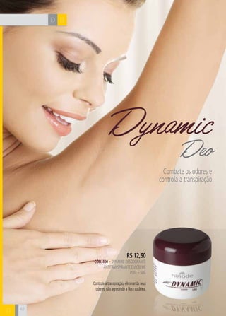 D B
B
R$ 12,60
CÓD. 400 – dynamic desodorante
antitranspirante em creme
Pote – 50g
Controla a transpiração, eliminando seus
odores, não agredindo a flora cutânea.
DynamicDeo
Combate os odores e
controla a transpiração
62
 