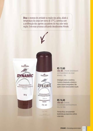 BDynamic – Dermatologicamente testado
Dica: o excesso de umidade na região das axilas, aliado à
temperatura do corpo (em torno de 37ºC), contribui com
a proliferação dos agentes causadores do mau odor nesta
região. Evite esse processo utilizando desodorantes Hinode.
R$ 14,40
CÓD. 420 – dynamic
desodoranteantitranspirante
roll-on 70ml
Fórmula eficaz, com propriedade
bactericida que proporciona conforto
e bem-estar.
R$ 13,60
CÓD. 399 – dynamic desodorante
antitranspirante em creme
bisnaga – 50g
Embalagem prática e econômica.
Controla a transpiração, evitando os
odores corporais desagradáveis. Não
agride o manto natural protetor da pele.
63
 