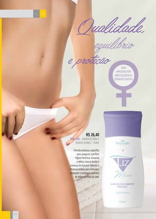 L B
B
e proteção
Qualidade,
equilíbrio
R$ 26,40
CÓD. 218 – sabonete paraa
higiene íntima – 150ml
Fórmula exclusiva, específica
para assegurar a perfeita
higiene feminina.Aumenta
a defesa natural devido à
presença deAçúcares Naturais e
Oligossacarídeos que estimulam,
restauram e protegem a barreira
de defesa primária da pele.
100%
aprovado por
ginecologistas e
dermatologistas
64
 