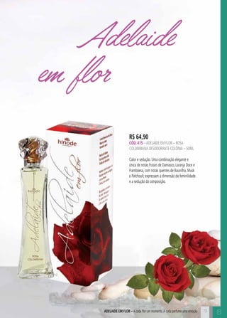 BADELAIDE EM FLOR – A cada flor um momento.A cada perfume uma emoção
Adelaide
em flor
R$ 64,90
CÓD. 415 –ADELAIDE EM FLOR – rosa
colombiana DESODORANTE COLÔNIA – 50ML
Calor e sedução. Uma combinação elegante e
única de notas frutais de Damasco, Laranja Doce e
Framboesa, com notas quentes de Baunilha, Musk
e Patchouli; expressam a dimensão da feminilidade
e a sedução da composição.
73
 