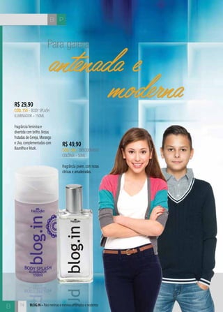 B P
B blog.in – Para meninas e meninos antenados e modernos
Para galera
antenada e
modernaR$ 29,90
CÓD. 150 – body splash
iluminador – 150ML
Fragrância feminina e
divertida com brilho. Notas
frutadas de Cereja, Morango
e Uva, complementadas com
Baunilha e Musk.
R$ 49,90
CÓD. 164 – desodorante
colônia – 50ML
Fragrância jovem, com notas
cítricas e amadeiradas.
74
antenada e
moderna
 