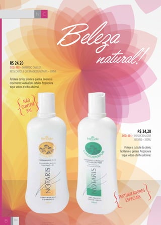 N C
B
Beleza
natural!
R$ 24,20
CÓD. 484 – CONDICIONADOR
NOTARIS – 300ml
Protege a cutícula do cabelo,
facilitando o pentear. Proporciona
toque sedoso e brilho adicional.
R$ 24,20
CÓD. 480 – shampoo cabelos
ressecados e quebradiços notaris – 300ml
Fortalece os fios, previne a queda e favorece o
crescimento saudável dos cabelos. Proporciona
toque sedoso e brilho adicional.
NÃO
CONTÉM
SAL
TEXTURIZA
DORES
ESPECIAIS
84
 