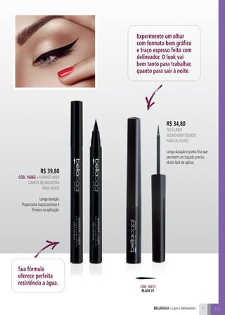 M
R$ 34,80
Tech Liner
Delineador líquido
para os olhos
Longa duração e ponta fina que
permitem um traçado preciso.
Muito fácil de aplicar.
Experimente um olhar
com formato bem gráfico
e traço espesso feito com
delineador. O look vai
bem tanto para trabalhar,
quanto para sair à noite.
R$ 39,80
Cód. 16063 – MARKER LINER
Caneta Delineadora
para Olhos
Longa duração.
Proporciona traços precisos e
firmeza na aplicação.
Sua fórmula
oferece perfeita
resistência a água.
9bellaoggi – Lápis e Delineadores
Cód. 16015
black 01
 
