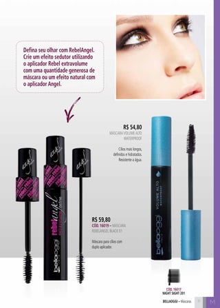 bellaoggi – Máscaras M 
Defina seu olhar com RebelAngel. 
Crie um efeito sedutor utilizando 
o aplicador Rebel extravolume 
com uma quantidade generosa de 
máscara ou um efeito natural com 
o aplicador Angel. 
R$ 59,80 
Cód. 16019 – Máscara 
RebelAngel BLACK 01 
Máscara para cílios com 
duplo aplicador. 
R$ 54,80 
Máscara Volume Alto 
WATERPROF 
Cílios mais longos, 
definidos e hidratados. 
Resistente a água. 
Cód. 16017 
night sight 201 
11 
 