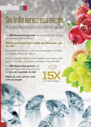 H L 
L 
Seu brilho merece essa energia. 
Um produto Hinode exclusivo para refrescar seus dias! 
Com HND Diamond Energy Drink você tem uma dose extra de pique 
para aproveitar a vida ao máximo! 
HND Diamond Energy Drink é o brilho que faltava para o seu 
dia a dia! 
Nessa latinha você encontra o sabor único e refrescante de 15 frutas, 
com vitaminas, fibras e sais minerais. 
Pode ser consumido onde você estiver, quando o corpo pedir e a sede 
apertar: no trabalho, na faculdade e até mesmo na hora de malhar! 
Com HND Diamond Energy Drink, você 
tem mais energia e sabor para o seu dia a 
dia. Isso sim é qualidade de vida! 
Adquira já o seu e prove o novo 
sabor da energia! 
MAIS SAÚDE E ENERGIA 15X 
2 
 