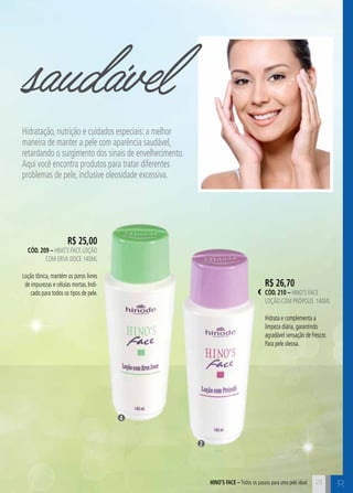 HINO’S AFCE – Todos os passos para uma pele ideal R 
R$ 25,00 
cÓd. 209 – Hino’s Face Loção 
com Erva Doce 140ml 
Loção tônica, mantém os poros livres 
de impurezas e células mortas. Indi-cado 
para todos os tipos de pele. 
R$ 26,70 
cÓd. 210 – Hino’s Face 
Loção com Própolis 140ml 
Hidrata e complementa a 
limpeza diária, garantindo 
agradável sensação de frescor. 
Para pele oleosa. 
23 
saudável 
Hidratação, nutrição e cuidados especiais: a melhor 
maneira de manter a pele com aparência saudável, 
retardando o surgimento dos sinais de envelhecimento. 
Aqui você encontra produtos para tratar diferentes 
problemas de pele, inclusive oleosidade excessiva. 
2 
4 
 