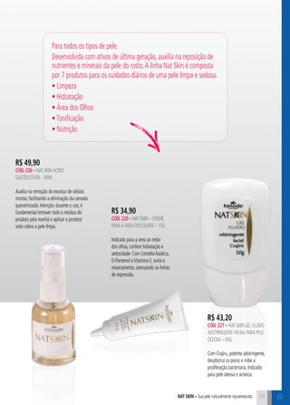 Para todos os tipos de pele. 
Desenvolvida com ativos de última geração, auxilia na reposição de 
nutrientes e minerais da pele do rosto. A linha Nat Skin é composta 
por 7 produtos para os cuidados diários de uma pele limpa e sedosa. 
• Limpeza 
• Hidratação 
• Área dos Olhos 
• Tonificação 
• Nutrição 
nat skin – Sua pele naturalmente rejuvenescida R 
R$ 34,90 
cÓd. 220 – Nat Skin – Creme 
para a Área dos olhos – 15g 
Indicado para a área ao redor 
dos olhos, confere hidratação e 
sedosidade. Com Centella Asiática, 
D-Pantenol e Vitamina E, evita o 
ressecamento, atenuando as linhas 
de expressão. 
R$ 49,90 
cÓd. 226 – Nat Skin Ácido 
Glicólico 6% - 30ml 
Auxilia na remoção do excesso de células 
mortas, facilitando a eliminação da camada 
queratinizada. Atenção: durante o uso, é 
fundamental remover todo o resíduo do 
produto pela manhã e aplicar o protetor 
solar sobre a pele limpa. 
R$ 43,20 
cÓd. 227 – Nat Skin Gel Fluído 
Adstringente Facial para pele 
oleosa – 50g 
Com Crajiru, potente adstringente, 
desobstrui os poros e inibe a 
proliferação bacteriana. Indicado 
para pele oleosa e acneica. 
29 
 
