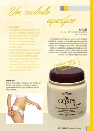 C B Um cuidado 
R$ 42,90 
específico Crioterapia 
Crioterapia é um tratamento feito a frio 
com Gel Massageador, que provoca uma 
vasodilatação superficial, combatendo 
a flacidez e a gordura localizada, 
ao mesmo tempo em que relaxa a 
temperatura da pele para manter o 
equilíbrio térmico. 
O organismo reage produzindo calor, que 
resulta na queima de gordura localizada. 
Na região tratada, o Gel Massageador 
auxilia atenuando os efeitos da celulite. 
A eficácia do produto foi avaliada 
clínicamente e demonstrou melhora em 
todos os itens avaliados relacionados a 
Lipodistrofia Ginoide (celulite). 
CÓD. 309 – Corps Lignea Gel Massageador 
Refrescante – 500g 
Gel especificamente desenvolvido para auxiliar na queima de gorduras 
localizadas. Sua formulação com Cânfora e Mentol produz uma agradável 
sensação de frescor e calor ao mesmo tempo. Melhora a vasodilatação 
periférica e ativa a drenagem das toxinas devido à combinação sinérgica 
de Cânfora e Mentol. De fácil aplicação, pode ser deixado na pele sem 
engordurar o tecido da roupa. Ideal para trabalhos estéticos no combate 
à gordura localizada e remodelação corporal, sem massagem energética. 
Benefícios: auxilia na queima de gorduras localizadas. 
COPRS GILNEA – Gel massageador refrescante B 
Modo de usar 
Aplicar na região desejada e deixar agir por cerca de 30 minutos. 
Para obter melhor resultado, o produto deve ser usado com 
regularidade. Recomenda-se após a aplicação fazer exercícios 
físicos ou caminhar. 
O produto não deve 
ser usado durante 
o banho de sol. 
43 
 