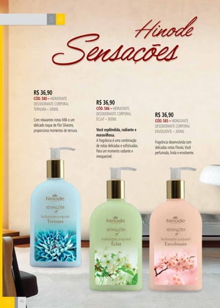 Hinode Sensações 
S B 
B 46 
R$ 36,90 
CÓD. 580 – hidratante 
desodorante corporal 
ternura – 300ml 
Com relaxantes notas Milk e um 
delicado toque de Flor Silvestre, 
proporciona momentos de ternura. 
R$ 36,90 
CÓD. 586 – hidratante 
desodorante corporal 
Éclat – 300ml 
Você esplêndida, radiante e 
maravilhosa. 
A fragrância é uma combinação 
de notas delicadas e sofisticadas. 
Para um momento radiante e 
inesquecível. 
R$ 36,90 
CÓD. 585 – hidratante 
desodorante corporal 
ENVOLVENTE – 300ml 
Fragrância desenvolvida com 
delicadas notas Florais. Você 
perfumada, linda e envolvente. 
 