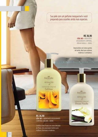 S B 
B 48 
Sua pele com um perfume inesquecível e você 
preparada para ocasiões ainda mais especiais. 
R$ 36,90 
CÓD. 583 – hidratante 
desodorante corporal 
dream vanilla – 300ml 
Desenvolvido com notas quentes 
de Vanilla. Ideal para mulheres 
modernas e sonhadoras. 
R$ 36,90 
CÓD. 581 – hidratante desodorante 
corporal SUBLIME – 300ml 
Combina notas Frutais com notas delicadas 
de Flores. Uma associação Sublime para 
mulheres charmosas e modernas. 
 