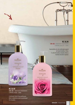 SensaçÕES – Hidratante Hinode B 
R$ 36,90 
CÓD. 584 – hidratante desodorante 
corporal poésie – 300ml 
Combinação Floral e Frutal perfeita para 
elevar a autoestima e sentir-se personagem 
de uma poesia. 
R$ 36,90 
CÓD. 582 – hidratante desodorante 
corporal seduçÃO – 300ml 
Desenvolvido com uma combinação especial 
de Frutas Vermelhas e Flores. 
É a arte de encantar, conquistar, deixar o 
momento marcante e especial. 
49 
 