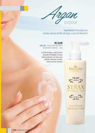 S B 
STRAX– Loção corporal com Argan 
B 
Argan corporal 
R$ 34,80 
CÓD. 340 – Strax Loção Hidratante 
Desodorante Corporal – 240g 
Com Óleo de Argan, a Loção Strax tem 
alto poder de hidratação sem deixar 
resíduos gordurosos. Com toque suave 
e delicado, é ideal para uso diário, 
sempre que achar necessário. 
Especialmente formulado com 
extratos naturais de Óleo de Argan, o ouro do Marrocos! 
50 
 
