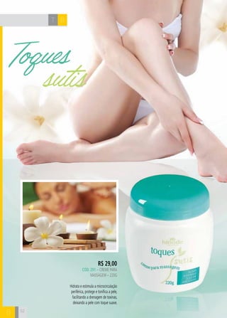 T B 
Toques 
sutis 
B 
R$ 29,00 
cÓd. 291 – Creme para 
massagem – 220g 
Hidrata e estimula a microcirculação 
periférica, protege e tonifica a pele, 
facilitando a drenagem de toxinas, 
deixando a pele com toque suave. 
52 
 