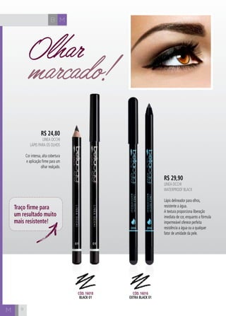 B M 
M 
R$ 24,80 
LINEA OCCHI 
Lápis para OS olhoS 
Cor intensa, alta cobertura 
e aplicação firme para um 
olhar realçado. 
R$ 29,90 
Linea Occhi 
Waterproof black 
Lápis delineador para olhos, 
resistente a água. 
A textura proporciona liberação 
imediata de cor, enquanto a fórmula 
impermeável oferece perfeita 
resistência a água ou a qualquer 
fator de umidade da pele. 
Traço firme para 
um resultado muito 
mais resistente! 
Cód. 16018 
black 01 
Cód. 16016 
extra black 01 
8 
Olhar 
marcado! 
 