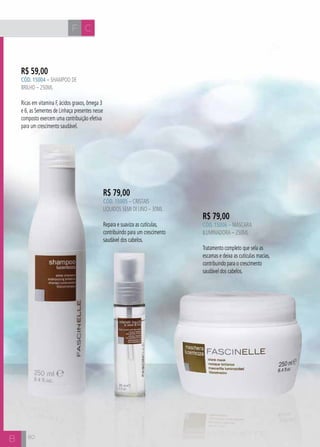 F C 
B 
R$ 59,00 
CÓD. 15004 – Shampoo de 
Brilho – 250ml 
Ricas em vitamina F, ácidos graxos, ômega 3 
e 6, as Sementes de Linhaça presentes nesse 
composto exercem uma contribuição efetiva 
para um crescimento saudável. 
R$ 79,00 
CÓD. 15006 – Máscara 
Iluminadora – 250ml 
Tratamento completo que sela as 
escamas e deixa as cutículas macias, 
contribuindo para o crescimento 
saudável dos cabelos. 
R$ 79,00 
CÓD. 15005 – Cristais 
Líquidos Semi Di Lino – 30ml 
Repara e suaviza as cutículas, 
contribuindo para um crescimento 
saudável dos cabelos. 
80 
 