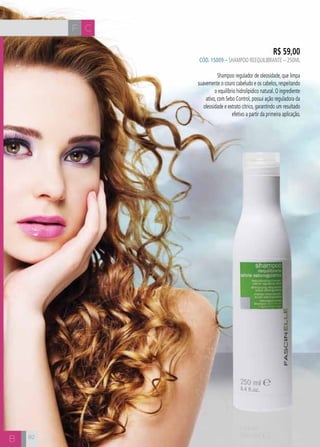 F C 
B 
R$ 59,00 
CÓD. 15009 – Shampoo Reequilibrante – 250ml 
Shampoo regulador de oleosidade, que limpa 
suavemente o couro cabeludo e os cabelos, respeitando 
o equilíbrio hidrolipídico natural. O ingrediente 
ativo, com Sebo Control, possui ação reguladora da 
oleosidade e extrato cítrico, garantindo um resultado 
efetivo a partir da primeira aplicação. 
82 
 