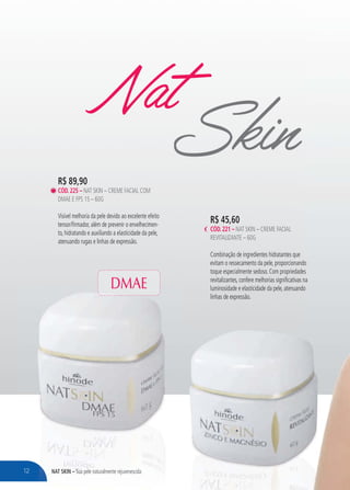 NAT SKIN – Sua pele naturalmente rejuvenescidaNAT SKIN – SSSSuauauu pele naturalmente rejuvenescida
R$ 45,60
CÓD.221 – NAT SKIN – CREME FACIAL
REVITALIZANTE – 60G
Combinação de ingredientes hidratantes que
evitam o ressecamento da pele, proporcionando
toque especialmente sedoso. Com propriedades
revitalizantes, confere melhorias significativas na
luminosidade e elasticidade da pele, atenuando
linhas de expressão.
NatSkinR$ 89,90
CÓD.225 – NAT SKIN – CREME FACIAL COM
DMAE E FPS 15 – 60G
Visível melhoria da pele devido ao excelente efeito
tensor/firmador, além de prevenir o envelhecimen-
to, hidratando e auxiliando a elasticidade da pele,
atenuando rugas e linhas de expressão.
DMAE
12
 