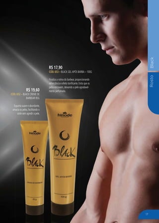 RostoBlack
R$ 17,90
CÓD. 653 – BLACK GEL APÓS BARBA – 100G
Finaliza a rotina do barbear, proporcionando
refrescância e efeito tonificante. Evita que os
pelos encravem, deixando a pele agradavel-
mente perfumada.R$ 19,60
CÓD. 652 – BLACK CREME DE
BARBEAR 85G
Espuma suave e abundante,
amacia os pelos, facilitando o
corte sem agredir a pele.
BARBEAR 85G
spuma suave e abundante,
acia os pelos, facilitando o
corte sem agredir a pele.
17
 