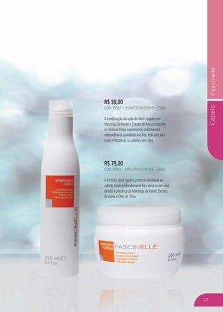 CabeloFascinelle
R$ 59,00
CÓD. 15007 – SHAMPOO NUTRITIVO – 250ML
A combinação da ação do Nutri System com
Manteiga de Karité e Extrato deAveia presentes
na fórmula limpa suavemente, promovendo
extraordinária suavidade aos fios. Indicado para
nutrir e fortalecer os cabelos sem vida.
R$ 79,00
CÓD. 15008 – MÁSCARA NUTRITIVA – 250ML
A fórmula Nutri System promove vitalidade ao
cabelo, nutre profundamente fios secos e sem vida
devido à presença de Manteiga de Karité, Extrato
deAveia e Óleo de Oliva.
27
 