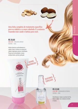 CabeloNotaris
Uma linha completa de tratamento específico
para os cabelos e o couro cabeludo. É a natureza
trazendo mais saúde e beleza para você.
R$ 22,80
CÓD. 486 – REPARADOR DE PONTAS
NOTARIS – 30ML
Desembaraça e repara as pontas dos fios.
Deixa o cabelo mais maleável, dá brilho
e maciez.
R$ 20,60
CÓD. 485 – MÁSCARA CAPILAR
NOTARIS – 150G
Hidrata intensiva e profundamente os
cabelos. Nutre e restaura as cutículas de
cabelos fragilizados, porosos e danificados.
Proporciona luminosidade e maciez,
sentidas desde a primeira aplicação.
ATIVOS
BOTÂNICOS
SILICONES
ESPECIAIS
31
 
