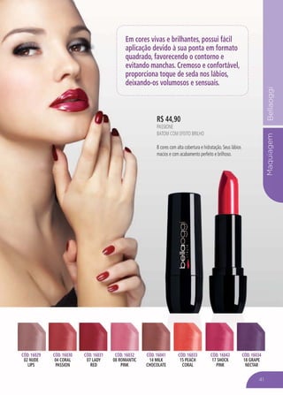 MaquiagemBellaoggiMaquiag
Em cores vivas e brilhantes, possui fácil
aplicação devido à sua ponta em formato
quadrado, favorecendo o contorno e
evitando manchas. Cremoso e confortável,
proporciona toque de seda nos lábios,
deixando-os volumosos e sensuais.
CÓD. 16029
02 NUDE
LIPS
CÓD. 16030
04 CORAL
PASSION
CÓD. 16031
07 LADY
RED
CÓD. 16032
08 ROMANTIC
PINK
CÓD. 16041
14 MILK
CHOCOLATE
CÓD. 16033
15 PEACH
CORAL
CÓD. 16042
17 SHOCK
PINK
CÓD. 16034
18 GRAPE
NECTAR
R$ 44,90
PASSIONE
BATOM COM EFEITO BRILHO
8 cores com alta cobertura e hidratação. Seus lábios
macios e com acabamento perfeito e brilhoso.
41
 