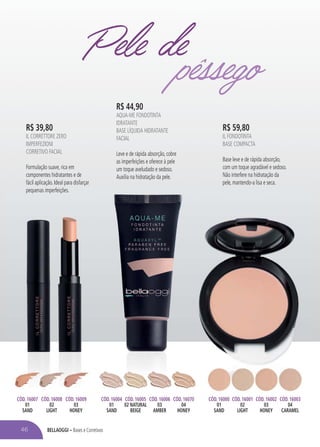BELLAOGGI – Bases e Corretivos
R$ 59,80
IL FONDOTINTA
BASE COMPACTA
Base leve e de rápida absorção,
com um toque agradável e sedoso.
Não interfere na hidratação da
pele, mantendo-a lisa e seca.
R$ 44,90
AQUA-ME FONDOTINTA
IDRATANTE
BASE LÍQUIDA HIDRATANTE
FACIAL
Leve e de rápida absorção, cobre
as imperfeições e oferece à pele
um toque aveludado e sedoso.
Auxilia na hidratação da pele.
R$ 39,80
IL CORRETTORE ZERO
IMPERFEZIONI
CORRETIVO FACIAL
Formulação suave, rica em
componentes hidratantes e de
fácil aplicação. Ideal para disfarçar
pequenas imperfeições.
CÓD. 16007
01
SAND
CÓD. 16004
01
SAND
CÓD. 16005
02 NATURAL
BEIGE
CÓD. 16006
03
AMBER
CÓD. 16070
04
HONEY
CÓD. 16008
02
LIGHT
CÓD. 16009
03
HONEY
CÓD. 16000
01
SAND
CÓD. 16001
02
LIGHT
CÓD. 16002
03
HONEY
CÓD. 16003
04
CARAMEL
Pele depêssego
46
 