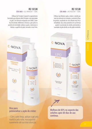 Corpo
R$ 137,00
CÓD. 8004 – LIPO REDUTOR – 150ML
C Nova Lipo Redutor ajuda a reduzir a celulite por
meio do estímulo da circulação e controle do fluxo
de gordura, resultando em uma silhueta mais fina e
remodelada. Seus ativos presentes em sua fórmula
ajudam na prevenção da celulite, promovendo a
suavidade da pele devido ao alto poder emoliente.
R$ 137,00
CÓD. 8003 – GEL FIRMADOR – 150ML
C Nova Gel Firmador Corporal foi especialmente
formulado para oferecer efeito firmador e de elasticidade
na pele. Com fórmula enriquecida com DMAE, Green
Tea (CháVerde), Raffermine eTensine, o gel auxilia no
aumento da tonicidade cutânea e ajuda a reestruturar e
hidratar a superfície da pele, tornando-a mais firme.
Corpo
Dica para
potencializar a ação do creme:
- Com a pele limpa, aplique o gel pela
manhã e pela noite, massageando
suavemente até sua total absorção.
Melhora de 83% no aspecto das
celulites após 60 dias de uso
contínuo.
53
 