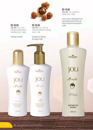JOLI – A beleza perfumada das sementes e frutas brasileiras
R$ 19,80
CÓD. 286 – JOLI – ESPUMA DE
BANHOAVELÃ – 200ML
Limpa e amacia a delicada pele do seu
corpo. Ideal para banho diário ou de
imersão. Proporciona suave perfume
na pele.R$ 38,90
CÓD. 284 – JOLI – ÓLEO
PERFUMADO DESODORANTE
CORPORALAVELÃ – 140ML
Formulado comAvelã.
PERFUMADO DESODORANTE
CORPORALAVAA ELÃ – 140ML
Formulado comAvelã.
R$ 39,90
CÓD. 283 – JOLI – ÓLEO EM
CREME DESODORANTE CORPORAL
AVELÃ – 140G
Formulado com Manteiga
de Cupuaçu eAvelã.
58
 