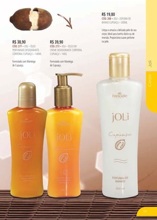 CorpoJoliCorpoJoli
R$ 19,80
CÓD. 288 – JOLI – ESPUMA DE
BANHO CUPUAÇU – 200ML
Limpa e amacia a delicada pele do seu
corpo. Ideal para banho diário ou de
imersão. Proporciona suave perfume
na pele.R$ 39,90
CÓD. 273 – JOLI – ÓLEO EM
CREME DESODORANTE CORPORAL
CUPUAÇU – 140G
Formulado com Manteiga
de Cupuaçu.
R$ 38,90
CÓD. 277 – JOLI – ÓLEO
PERFUMADO DESODORANTE
CORPORAL CUPUAÇU – 140ML
Formulado com Manteiga
de Cupuaçu.
59
 