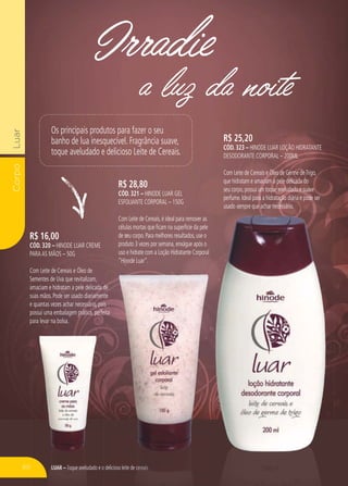LUAR – Toque aveludado e o delicioso leite de cereais
CorpoLuar
a luz da noite
Irradie
R$ 16,00
CÓD. 320 – HINODE LUAR CREME
PARAAS MÃOS – 50G
Com Leite de Cereais e Óleo de
Sementes de Uva que revitalizam,
amaciam e hidratam a pele delicada de
suas mãos. Pode ser usado diariamente
e quantas vezes achar necessário, pois
possui uma embalagem prática, perfeita
para levar na bolsa.
R$ 28,80
CÓD. 321 – HINODE LUAR GEL
ESFOLIANTE CORPORAL – 150G
Com Leite de Cereais,é ideal para remover as
células mortas que ficam na superfície da pele
de seu corpo.Para melhores resultados,use o
produto 3 vezes por semana,enxágue após o
uso e hidrate com a Loção Hidratante Corporal
“Hinode Luar”.
R$ 25,20
CÓD. 323 – HINODE LUAR LOÇÃO HIDRATANTE
DESODORANTE CORPORAL – 200ML
Com Leite de Cereais e Óleo de Germe deTrigo,
que hidratam e amaciam a pele delicada do
seu corpo,possui um toque aveludado e suave
perfume.Ideal para a hidratação diária e pode ser
usado sempre que achar necessário.usado sempre que achar necessário.
oso leite de cccccereereereereereeaisaaisaisa sLLLUUUUUARARARARAAARAR – TTToquoquooqoquoq eee aveludado e o
Os principais produtos para fazer o seu
banho de lua inesquecível. Fragrância suave,
toque aveludado e delicioso Leite de Cereais.
60
 