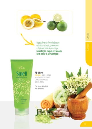 CorpoSmell
Especialmente formulada com
extratos naturais, proporciona
à delicada pele do seu corpo
hidratação, toque aveludado,
bem-estar e perfumação.
R$ 24,90
CÓD. 688 – SMELL – LOÇÃO
HIDRATANTE DESODORANTE
CORPORAL SUSPIRO DE
LIMÃO – 200ML
Com Extrato de Limão de
ação refrescante.
63
 
