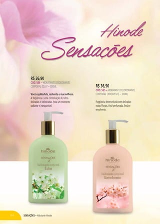 SENSAÇÕES – Hidratante Hinode
R$ 36,90
CÓD. 586 – HIDRATANTE DESODORANTE
CORPORAL ÉCLAT – 300ML
Você esplêndida, radiante e maravilhosa.
A fragrância é uma combinação de notas
delicadas e sofisticadas. Para um momento
radiante e inesquecível.
R$ 36,90
CÓD. 585 – HIDRATANTE DESODORANTE
CORPORAL ENVOLVENTE – 300ML
Fragrância desenvolvida com delicadas
notas Florais.Você perfumada, linda e
envolvente.
Hinode
Sensações
64 SENSAÇÕESES – Hidratante HHinoin de
AA fragrâânciaa é ummaa ccommo bbbinnação dee notass
ddedelilicaadadasss eee sososofififistststicicadadas. PaPara um mmommomemm nttooo
raar ddiidiananantet e inesquecívvel. nottass Florais.Você perfumada,a, liinda e
envvolvlventeee.
 