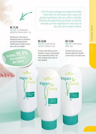 CorpoToquesSutis
R$ 23,80
CÓD. 292 – CREME PARA PÉS,
JOELHOS E COTOVELOS – 80G
De intensa ação hidratante, previne
rachaduras e restaura a pele ressecada
dessas extremidades corporais. Com
ativos emolientes, deixa a pele com
toque agradável.
R$ 17,00
CÓD. 290 – CREME PARAAS
MÃOS – 80G
Fórmula de textura leve, que é
absorvida rapidamente, deixando
as mãos macias e com toque suave.
R$ 17,20
CÓD. 293 – GEL HIGIENIZANTE
ANTISSÉPTICO PARAAS MÃOS – 75G
Indicado para as mãos antes da
aplicação de cremes, ou diariamente,
para garantir limpeza profunda.
Também pode ser utilizado nos pés e
axilas, antes da massagem.
Uma linha para massagem que proporciona beleza
e bem-estar. Um carinho para todo o corpo, com
atenção especial para mãos, pés, joelhos e cotovelos.
Momentos de relaxamento que auxiliam no alívio das
sensações que ficam registradas em nosso corpo no
dia a dia, como cansaço e estresse.
ELIMINA 99,9%
DOS GERMES E
BACTÉRIAS
71
 